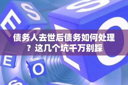 债务人去世后债务如何处理？这几个坑千万别踩